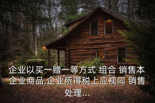 企業以買一贈一等方式 組合 銷售本企業商品,企業所得稅上應視同 銷售處理...