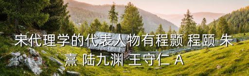 宋代理學的代表人物有程顥 程頤 朱熹 陸九淵 王守仁 A