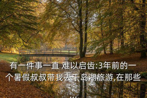 有一件事一直 難以啟齒:3年前的一個暑假叔叔帶我去千島湖旅游,在那些...