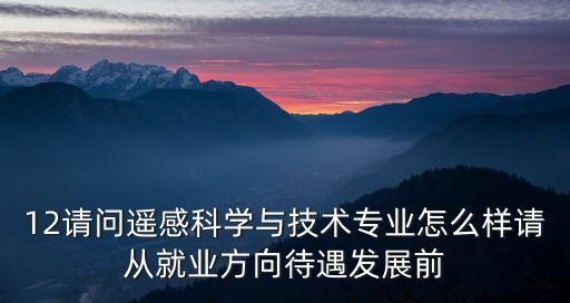 遙感科學與技術，12請問遙感科學與技術專業怎么樣請從就業方向待遇發展前