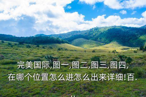 完美國際,圖一,圖二,圖三,圖四,在哪個位置怎么進怎么出來詳細!百...
