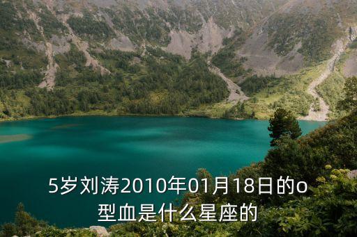 劉濤星座，5歲劉濤2010年01月18日的o型血是什么星座的