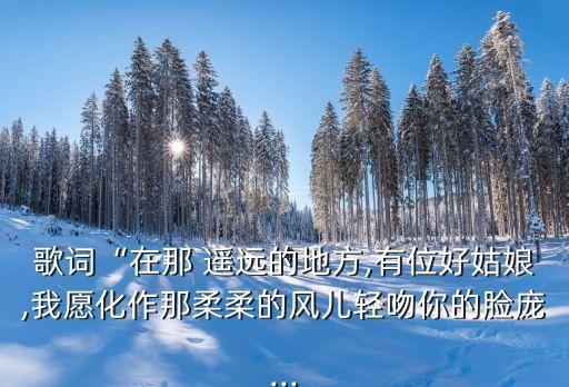 歌詞“在那 遙遠的地方,有位好姑娘,我愿化作那柔柔的風兒輕吻你的臉龐...