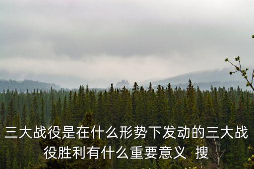 三大戰(zhàn)役的意義，三大戰(zhàn)役是在什么形勢下發(fā)動的三大戰(zhàn)役勝利有什么重要意義  搜
