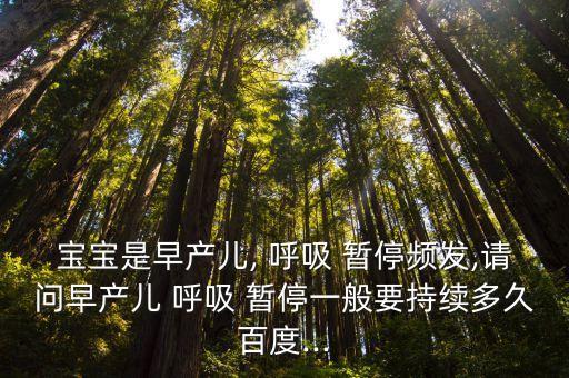 寶寶是早產兒, 呼吸 暫停頻發,請問早產兒 呼吸 暫停一般要持續多久百度...