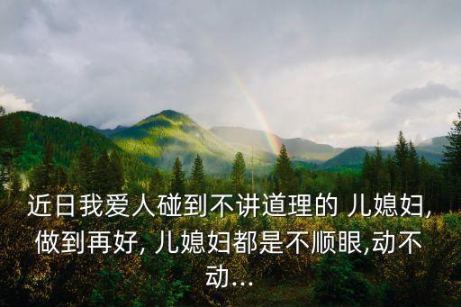 近日我愛人碰到不講道理的 兒媳婦,做到再好, 兒媳婦都是不順眼,動不動...