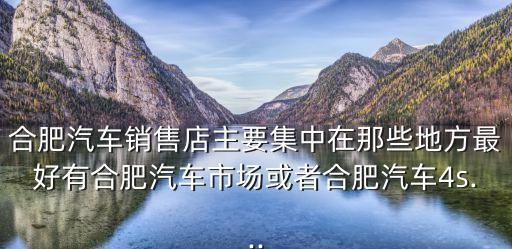 合肥汽車銷售店主要集中在那些地方最好有合肥汽車市場或者合肥汽車4s...