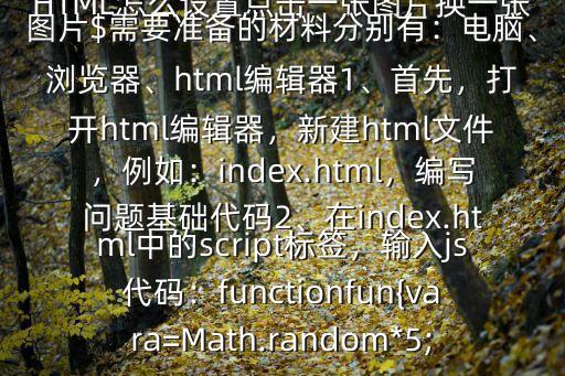 HTML怎么設置點擊一張圖片換一張圖片$需要準備的材料分別有：電腦、瀏覽器、html編輯器1、首先，打開html編輯器，新建html文件，例如：index.html，編寫問題基礎代碼2、在index.html中的script標簽，輸入js代碼：functionfun{vara=Math.random*5;