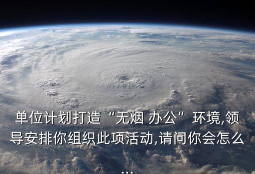 單位計劃打造“無煙 辦公”環境,領導安排你組織此項活動,請問你會怎么...