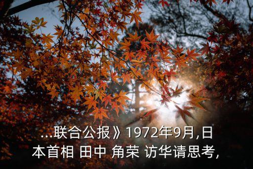 ...聯(lián)合公報(bào)》1972年9月,日本首相 田中 角榮 訪華請(qǐng)思考,
