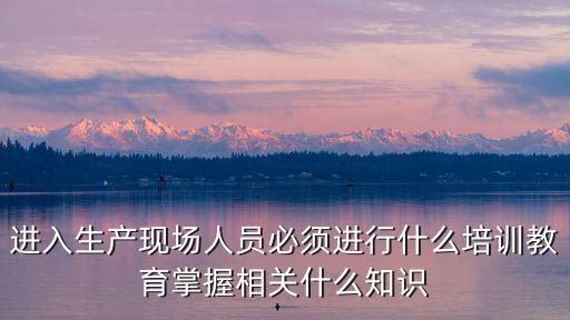 生產培訓，進入生產現場人員必須進行什么培訓教育掌握相關什么知識