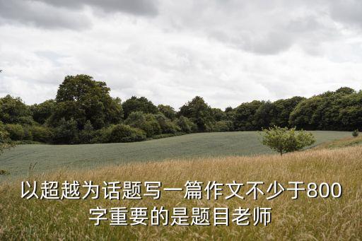以超越為話題寫一篇作文不少于800字重要的是題目老師