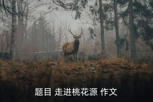 走進桃花源，題目 走進桃花源 作文