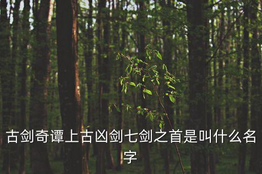 劍首，古劍奇譚上古兇劍七劍之首是叫什么名字