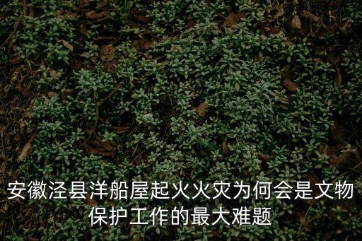 安徽涇縣洋船屋起火火災為何會是文物保護工作的最大難題