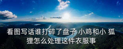看圖寫話誰打碎了盤子 小雞和小 狐貍怎么處理這件衣服事
