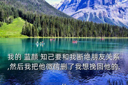 我的 藍顏 知己要和我斷絕朋友關系,然后我把他微信刪了我想挽回他的...