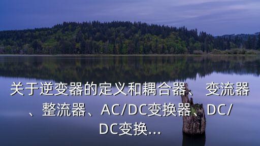 關(guān)于逆變器的定義和耦合器、 變流器、整流器、AC/DC變換器、DC/DC變換...