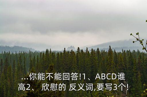 ...你能不能回答!1、ABCD誰高2、 欣慰的 反義詞,要寫3個!
