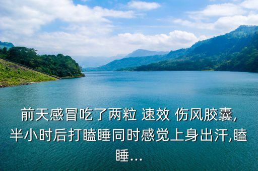 前天感冒吃了兩粒 速效 傷風膠囊,半小時后打瞌睡同時感覺上身出汗,瞌睡...