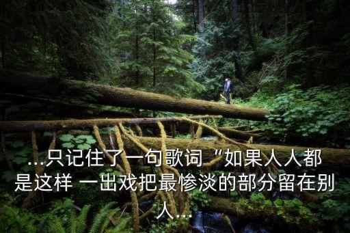 ...只記住了一句歌詞“如果人人都是這樣 一出戲把最慘淡的部分留在別人...