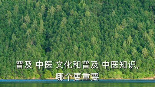 普及 中醫 文化和普及 中醫知識,哪個更重要