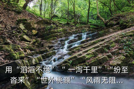 用“滔滔不絕”“ 一瀉千里”“紛至沓來”“世外桃源”“風雨無阻...