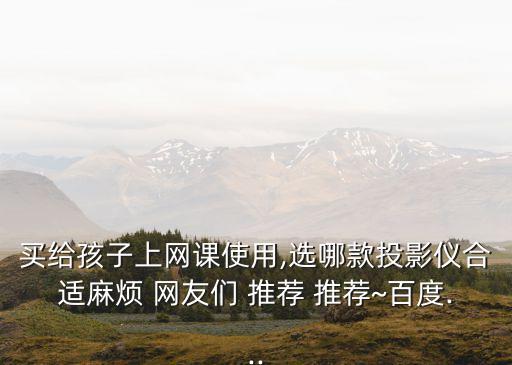 買(mǎi)給孩子上網(wǎng)課使用,選哪款投影儀合適麻煩 網(wǎng)友們 推薦 推薦~百度...