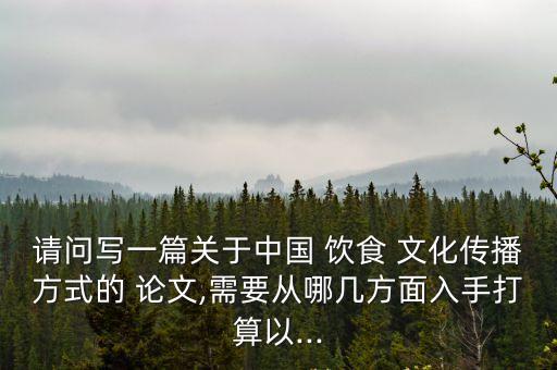 請問寫一篇關于中國 飲食 文化傳播方式的 論文,需要從哪幾方面入手打算以...
