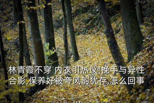 林青霞不穿 內衣引熱議!挽手與異性合影,保養好被夸風韻猶存,怎么回事...