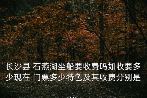 長沙縣 石燕湖坐船要收費嗎如收要多少現(xiàn)在 門票多少特色及其收費分別是...