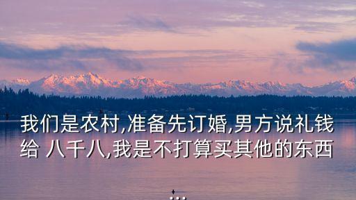 我們是農(nóng)村,準(zhǔn)備先訂婚,男方說禮錢給 八千八,我是不打算買其他的東西...