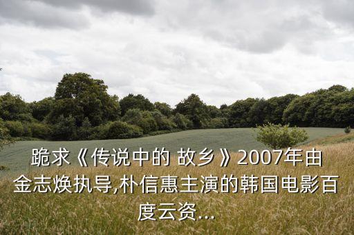 跪求《傳說中的 故鄉(xiāng)》2007年由金志煥執(zhí)導(dǎo),樸信惠主演的韓國電影百度云資...