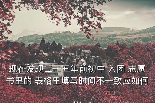 現在發現二十五年前初中 入團 志愿書里的 表格里填寫時間不一致應如何...