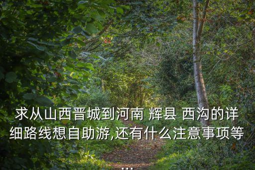 求從山西晉城到河南 輝縣 西溝的詳細(xì)路線想自助游,還有什么注意事項(xiàng)等...