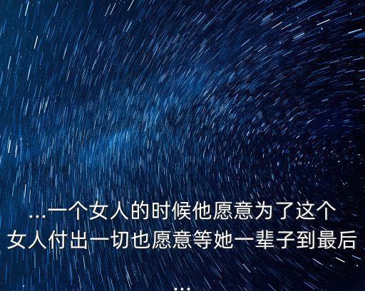 ...一個女人的時候他愿意為了這個女人付出一切也愿意等她一輩子到最后...
