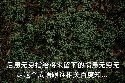  后患無窮指給將來留下的禍患無窮無盡這個成語跟誰相關百度知...