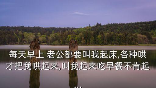 每天早上 老公都要叫我起床,各種哄才把我哄起來,叫我起來吃早餐不肯起...