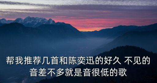 幫我推薦幾首和陳奕迅的好久 不見的音差不多就是音很低的歌