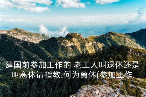建國前參加工作的 老工人叫退休還是叫離休請指教.何為離休(參加工作...
