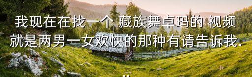 我現在在找一個 藏族舞卓瑪的 視頻就是兩男一女歡快的那種有請告訴我...