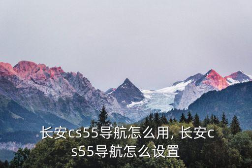  長安cs55導航怎么用, 長安cs55導航怎么設置
