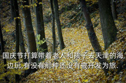 國慶節打算帶著老人和孩子去天津的海邊玩,有沒有那種還沒有被開發為旅...