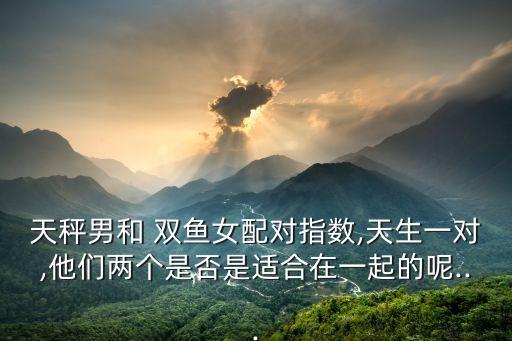 天秤男和 雙魚女配對指數,天生一對,他們兩個是否是適合在一起的呢...