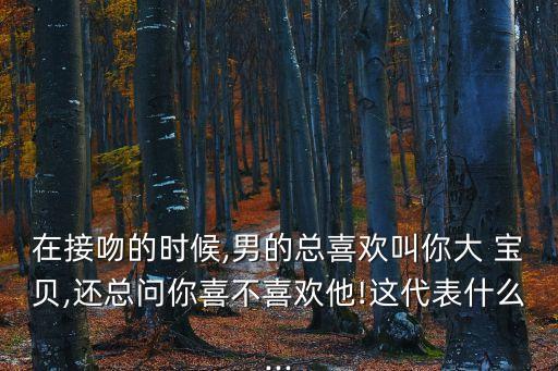在接吻的時候,男的總喜歡叫你大 寶貝,還總問你喜不喜歡他!這代表什么...