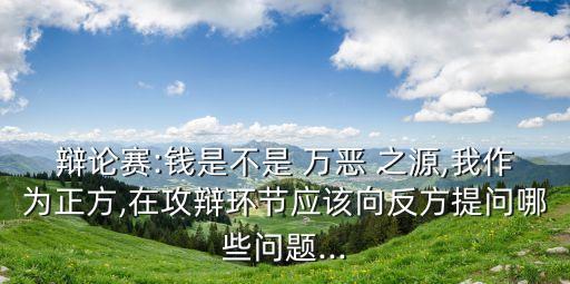 辯論賽:錢是不是 萬惡 之源,我作為正方,在攻辯環節應該向反方提問哪些問題...