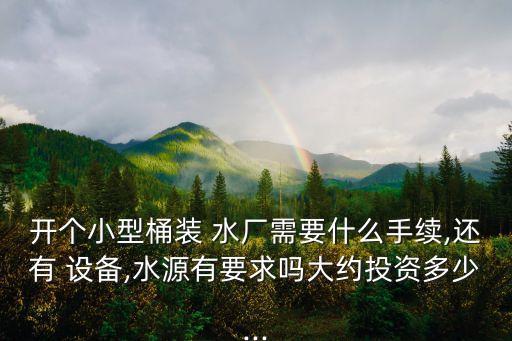 開個小型桶裝 水廠需要什么手續,還有 設備,水源有要求嗎大約投資多少...