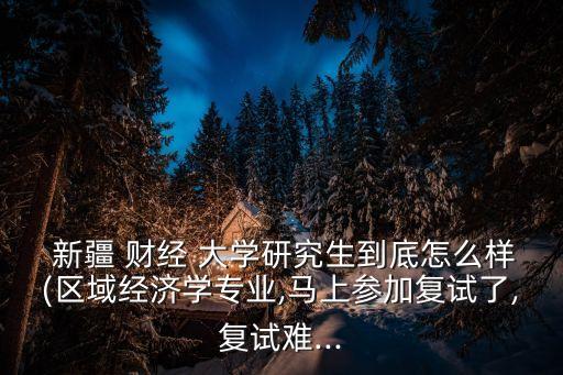  新疆 財(cái)經(jīng) 大學(xué)研究生到底怎么樣(區(qū)域經(jīng)濟(jì)學(xué)專(zhuān)業(yè),馬上參加復(fù)試了,復(fù)試難...