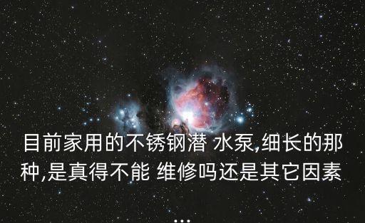 目前家用的不銹鋼潛 水泵,細長的那種,是真得不能 維修嗎還是其它因素...