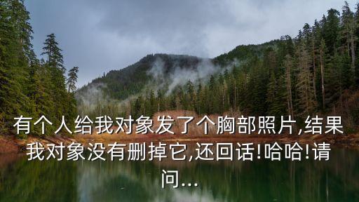 有個(gè)人給我對象發(fā)了個(gè)胸部照片,結(jié)果我對象沒有刪掉它,還回話!哈哈!請問...